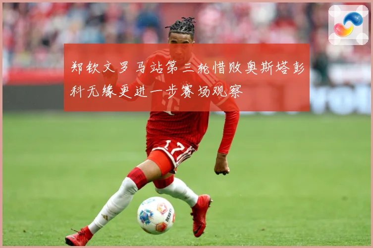 郑钦文罗马站第三轮惜败奥斯塔彭科无缘更进一步赛场观察