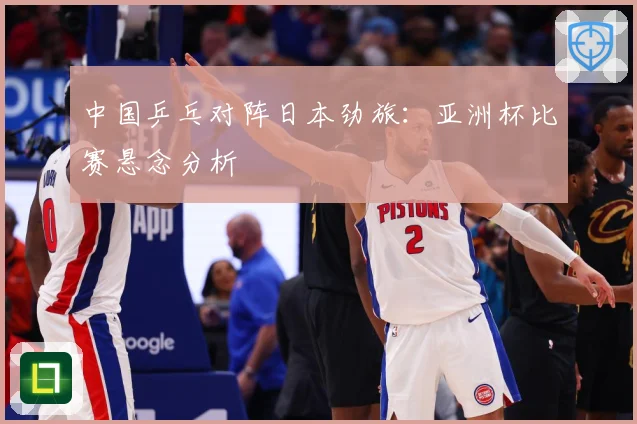 中国乒乓对阵日本劲旅：亚洲杯比赛悬念分析