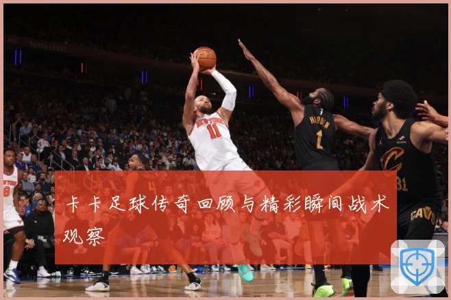 卡卡足球传奇回顾与精彩瞬间战术观察