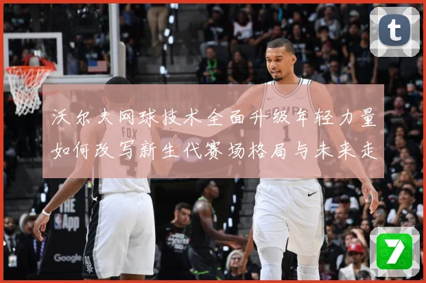 沃尔夫网球技术全面升级年轻力量如何改写新生代赛场格局与未来走势