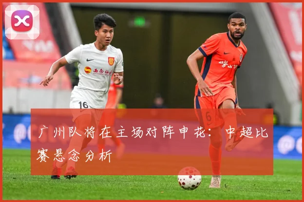 广州队将在主场对阵申花：中超比赛悬念分析