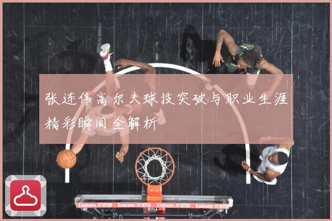 张连伟高尔夫球技突破与职业生涯精彩瞬间全解析