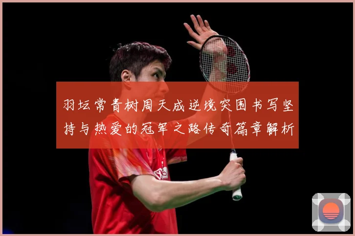 羽坛常青树周天成逆境突围书写坚持与热爱的冠军之路传奇篇章解析