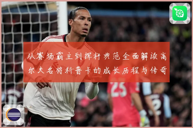 从赛场霸主到挥杆典范全面解读高尔夫名将科普卡的成长历程与传奇成就解析