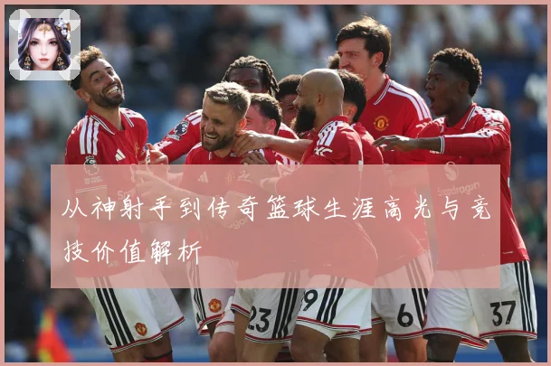 从神射手到传奇篮球生涯高光与竞技价值解析