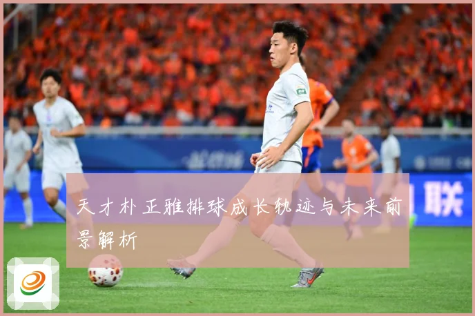 天才朴正雅排球成长轨迹与未来前景解析