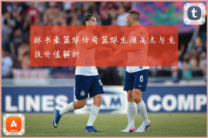 林书豪篮球传奇篮球生涯高光与竞技价值解析