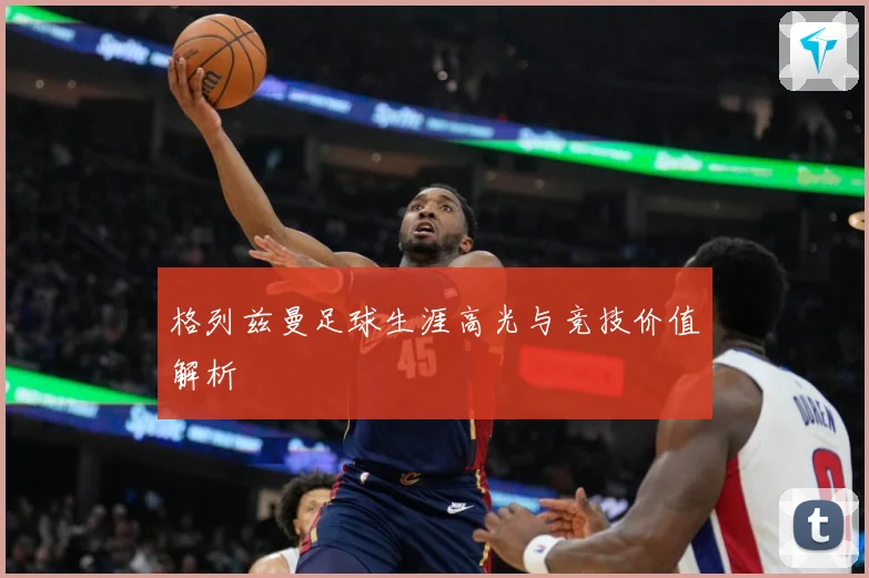 格列兹曼足球生涯高光与竞技价值解析
