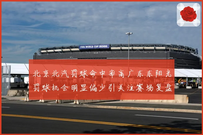 北京北汽罚球命中率高广东东阳光罚球机会明显偏少引关注赛场复盘