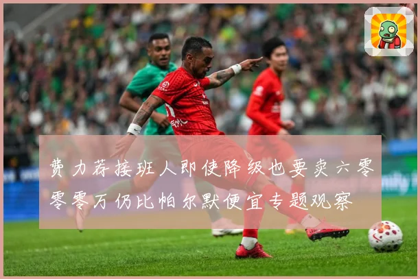 费力荐接班人即使降级也要卖六零零零万仍比帕尔默便宜专题观察