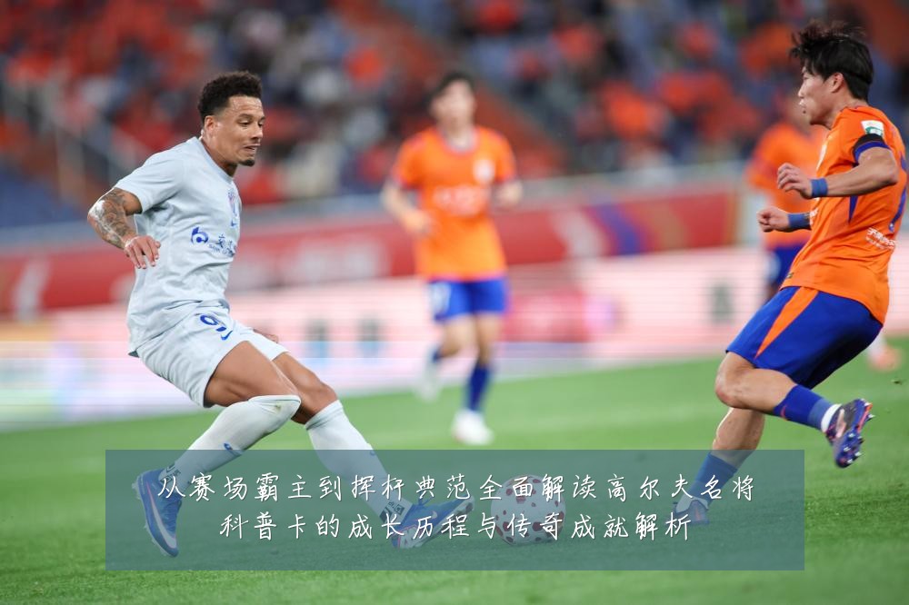 从赛场霸主到挥杆典范全面解读高尔夫名将科普卡的成长历程与传奇成就解析
